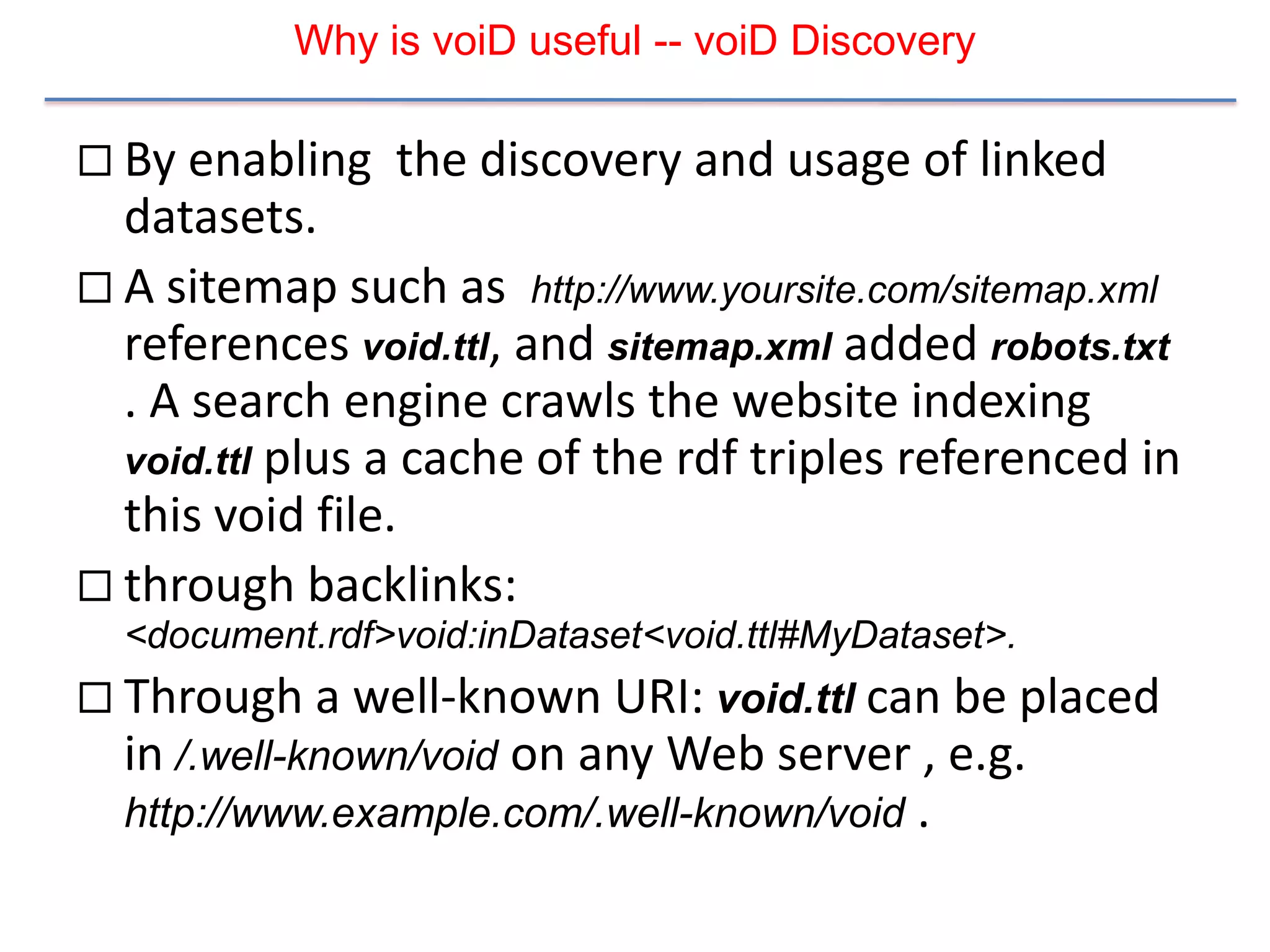 Why is voiD useful -- voiD Discovery

 By enabling   the discovery and usage of linked
  datasets.
 A sitemap such as http://www.yoursite.com/sitemap.xml
  references void.ttl, and sitemap.xml added robots.txt
  . A search engine crawls the website indexing
  void.ttl plus a cache of the rdf triples referenced in
  this void file.
 through backlinks:
  <document.rdf>void:inDataset<void.ttl#MyDataset>.
 Through a well-known URI: void.ttl can be placed
  in /.well-known/void on any Web server , e.g.
  http://www.example.com/.well-known/void .
 