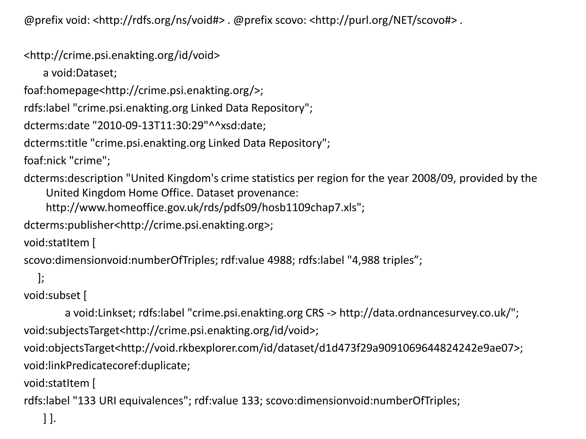 @prefix void: <http://rdfs.org/ns/void#> . @prefix scovo: <http://purl.org/NET/scovo#> .

<http://crime.psi.enakting.org/id/void>
     a void:Dataset;
foaf:homepage<http://crime.psi.enakting.org/>;
rdfs:label "crime.psi.enakting.org Linked Data Repository";
dcterms:date "2010-09-13T11:30:29"^^xsd:date;
dcterms:title "crime.psi.enakting.org Linked Data Repository";
foaf:nick "crime";
dcterms:description "United Kingdom's crime statistics per region for the year 2008/09, provided by the
      United Kingdom Home Office. Dataset provenance:
      http://www.homeoffice.gov.uk/rds/pdfs09/hosb1109chap7.xls";
dcterms:publisher<http://crime.psi.enakting.org>;
void:statItem [
scovo:dimensionvoid:numberOfTriples; rdf:value 4988; rdfs:label "4,988 triples”;
   ];
void:subset [
          a void:Linkset; rdfs:label "crime.psi.enakting.org CRS -> http://data.ordnancesurvey.co.uk/";
void:subjectsTarget<http://crime.psi.enakting.org/id/void>;
void:objectsTarget<http://void.rkbexplorer.com/id/dataset/d1d473f29a9091069644824242e9ae07>;
void:linkPredicatecoref:duplicate;
void:statItem [
rdfs:label "133 URI equivalences"; rdf:value 133; scovo:dimensionvoid:numberOfTriples;
     ] ].
 