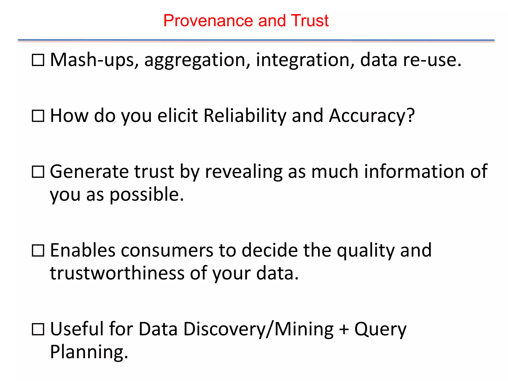 Provenance and Trust

 Mash-ups, aggregation, integration, data re-use.


 How do you elicit Reliability and Accuracy?


 Generate trust by revealing as much information of
  you as possible.

 Enables consumers to decide the quality and
  trustworthiness of your data.

 Useful for Data Discovery/Mining + Query
  Planning.
 