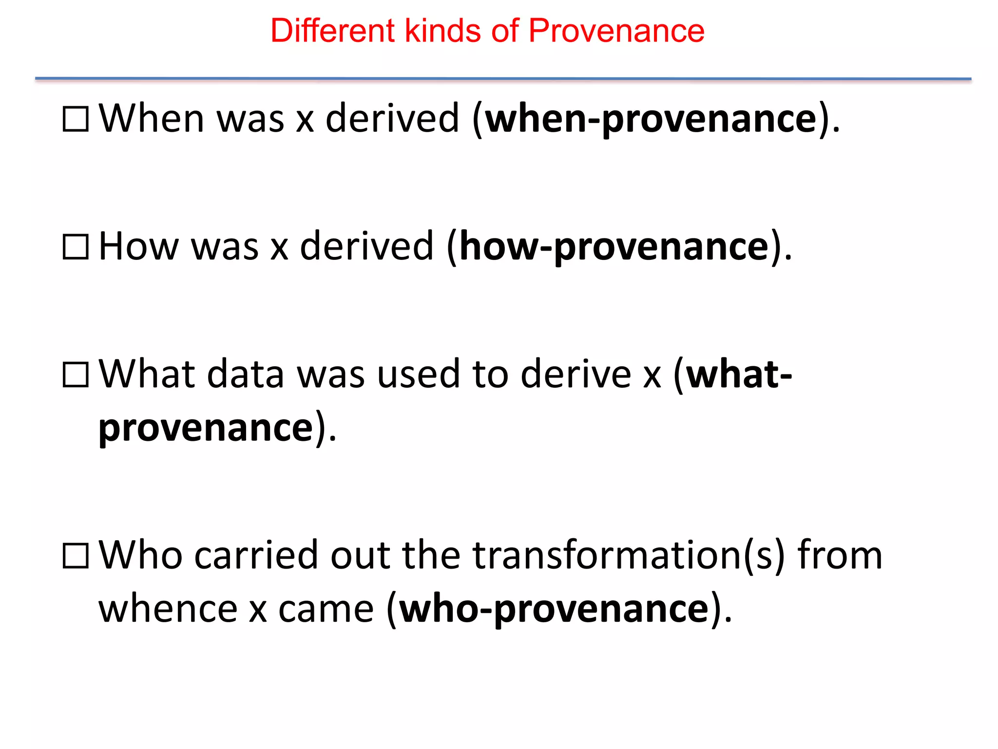 Different kinds of Provenance

 When was x derived (when-provenance).


 How was x derived (how-provenance).


 What data was used to derive x (what-
 provenance).

 Who carried out the transformation(s) from
 whence x came (who-provenance).
 