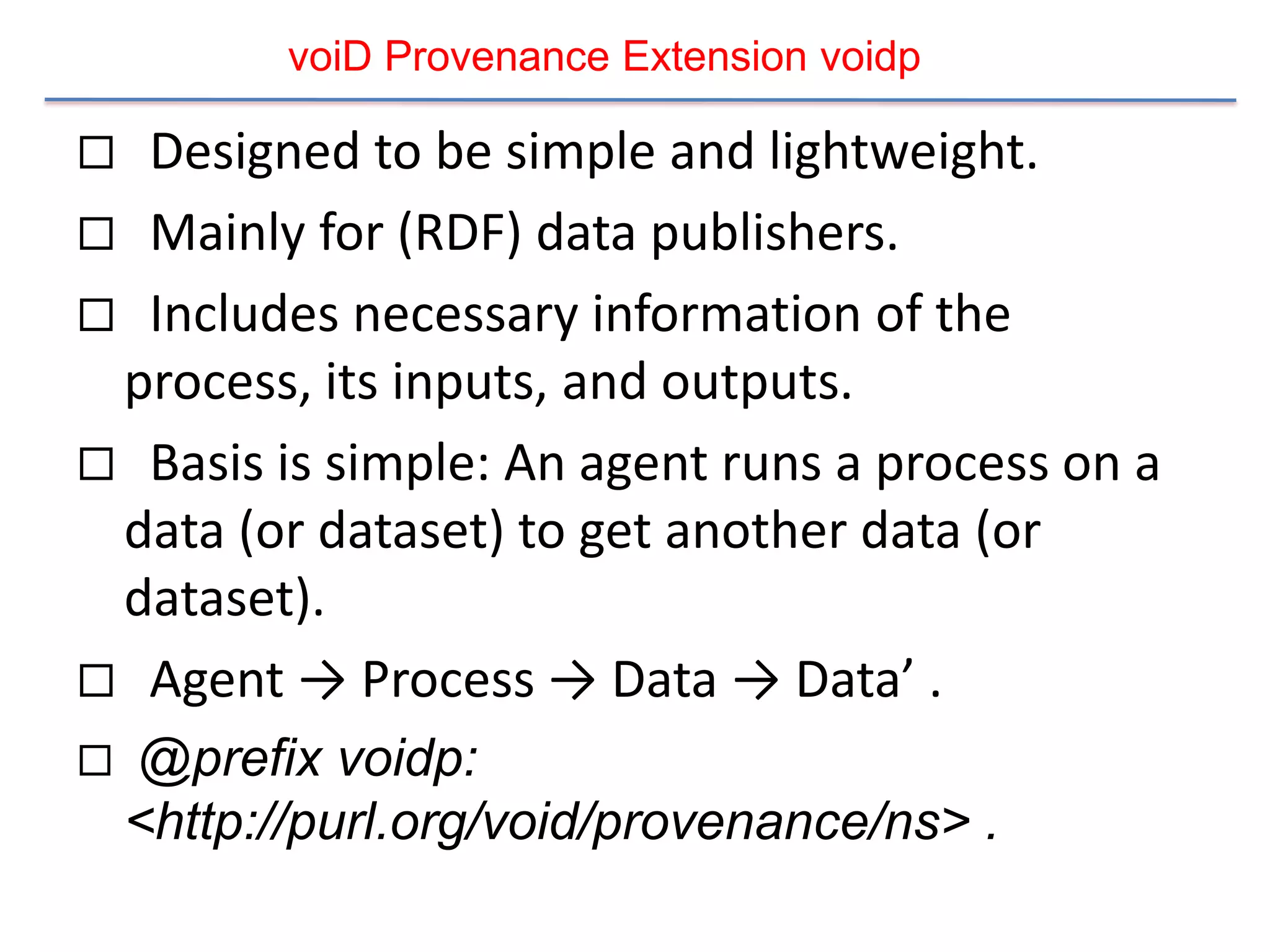 voiD Provenance Extension voidp

 Designed to be simple and lightweight.
 Mainly for (RDF) data publishers.
 Includes necessary information of the
 process, its inputs, and outputs.
 Basis is simple: An agent runs a process on a
 data (or dataset) to get another data (or
 dataset).
 Agent → Process → Data → Data’ .
   @prefix voidp:
    <http://purl.org/void/provenance/ns> .
 