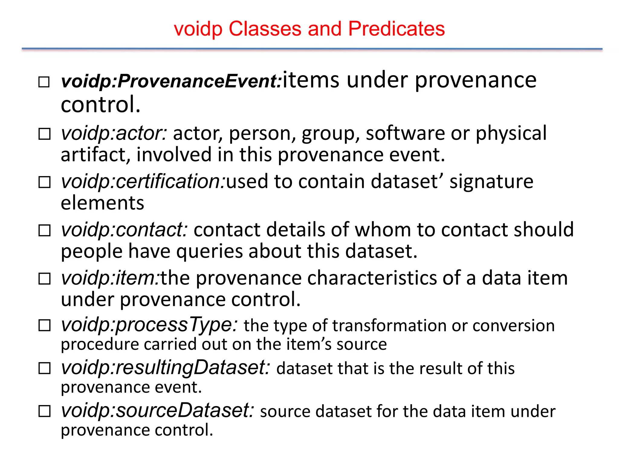 voidp Classes and Predicates

   voidp:ProvenanceEvent:items       under provenance
    control.
   voidp:actor: actor, person, group, software or physical
    artifact, involved in this provenance event.
   voidp:certification:used to contain dataset’ signature
    elements
   voidp:contact: contact details of whom to contact should
    people have queries about this dataset.
   voidp:item:the provenance characteristics of a data item
    under provenance control.
   voidp:processType: the type of transformation or conversion
  procedure carried out on the item’s source
 voidp:resultingDataset: dataset that is the result of this
  provenance event.
 voidp:sourceDataset: source dataset for the data item under
  provenance control.
 