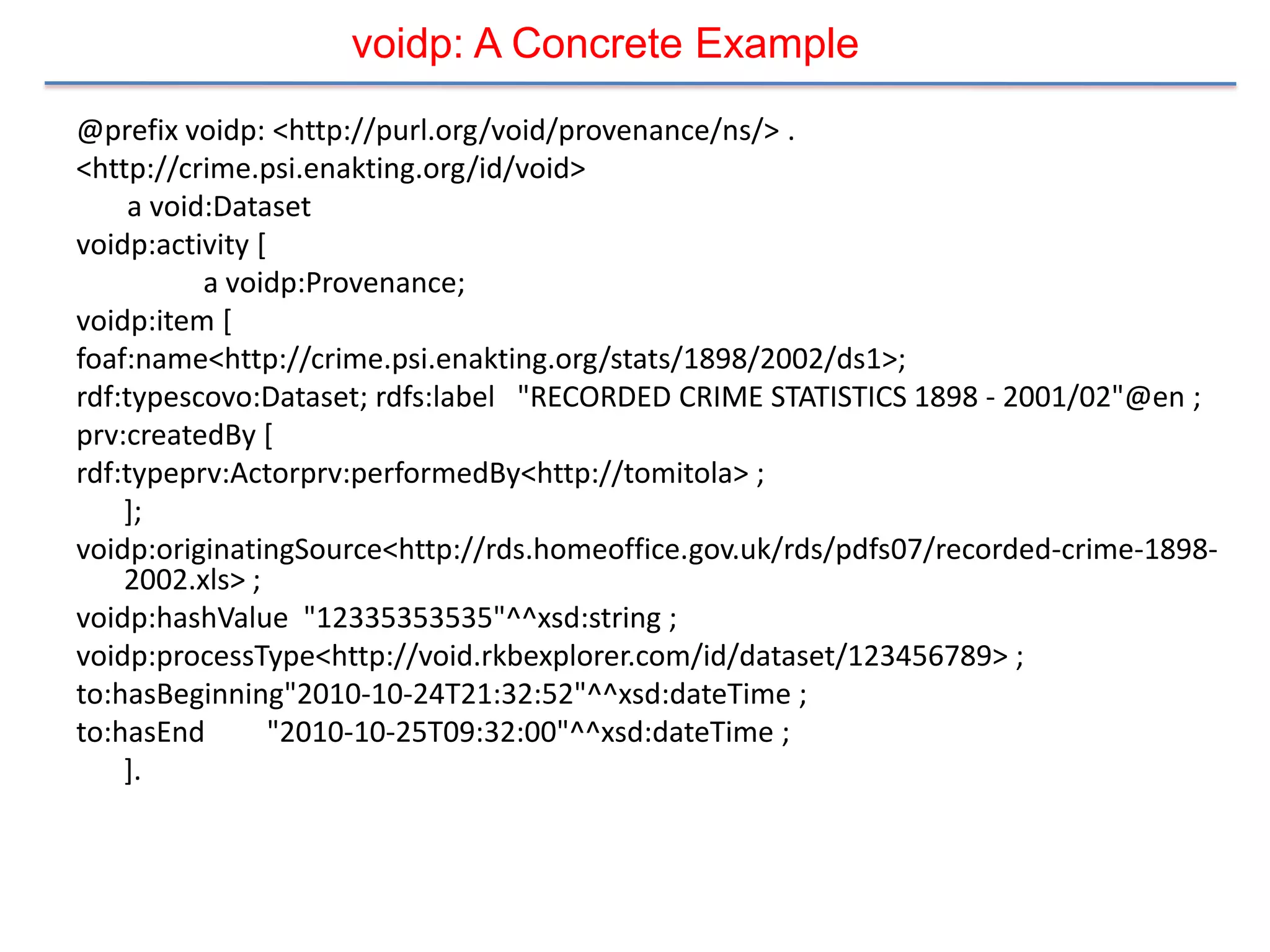 voidp: A Concrete Example
@prefix voidp: <http://purl.org/void/provenance/ns/> .
<http://crime.psi.enakting.org/id/void>
     a void:Dataset
voidp:activity [
           a voidp:Provenance;
voidp:item [
foaf:name<http://crime.psi.enakting.org/stats/1898/2002/ds1>;
rdf:typescovo:Dataset; rdfs:label "RECORDED CRIME STATISTICS 1898 - 2001/02"@en ;
prv:createdBy [
rdf:typeprv:Actorprv:performedBy<http://tomitola> ;
    ];
voidp:originatingSource<http://rds.homeoffice.gov.uk/rds/pdfs07/recorded-crime-1898-
    2002.xls> ;
voidp:hashValue "12335353535"^^xsd:string ;
voidp:processType<http://void.rkbexplorer.com/id/dataset/123456789> ;
to:hasBeginning"2010-10-24T21:32:52"^^xsd:dateTime ;
to:hasEnd        "2010-10-25T09:32:00"^^xsd:dateTime ;
    ].
 