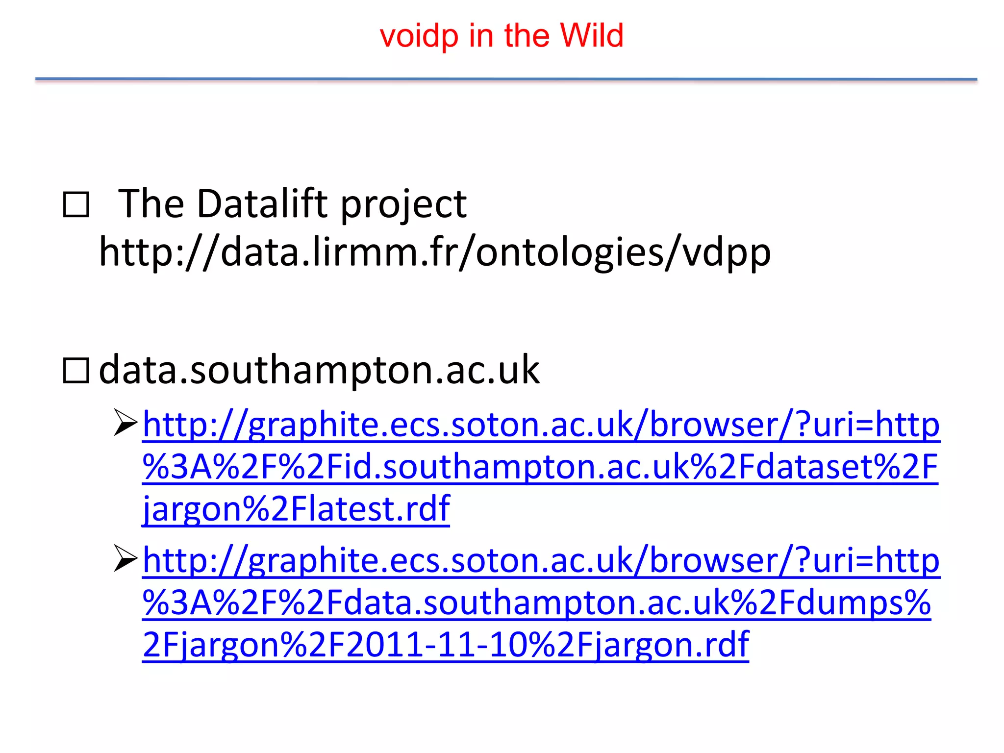 voidp in the Wild




    The Datalift project
    http://data.lirmm.fr/ontologies/vdpp

 data.southampton.ac.uk
    http://graphite.ecs.soton.ac.uk/browser/?uri=http
     %3A%2F%2Fid.southampton.ac.uk%2Fdataset%2F
     jargon%2Flatest.rdf
    http://graphite.ecs.soton.ac.uk/browser/?uri=http
     %3A%2F%2Fdata.southampton.ac.uk%2Fdumps%
     2Fjargon%2F2011-11-10%2Fjargon.rdf
 