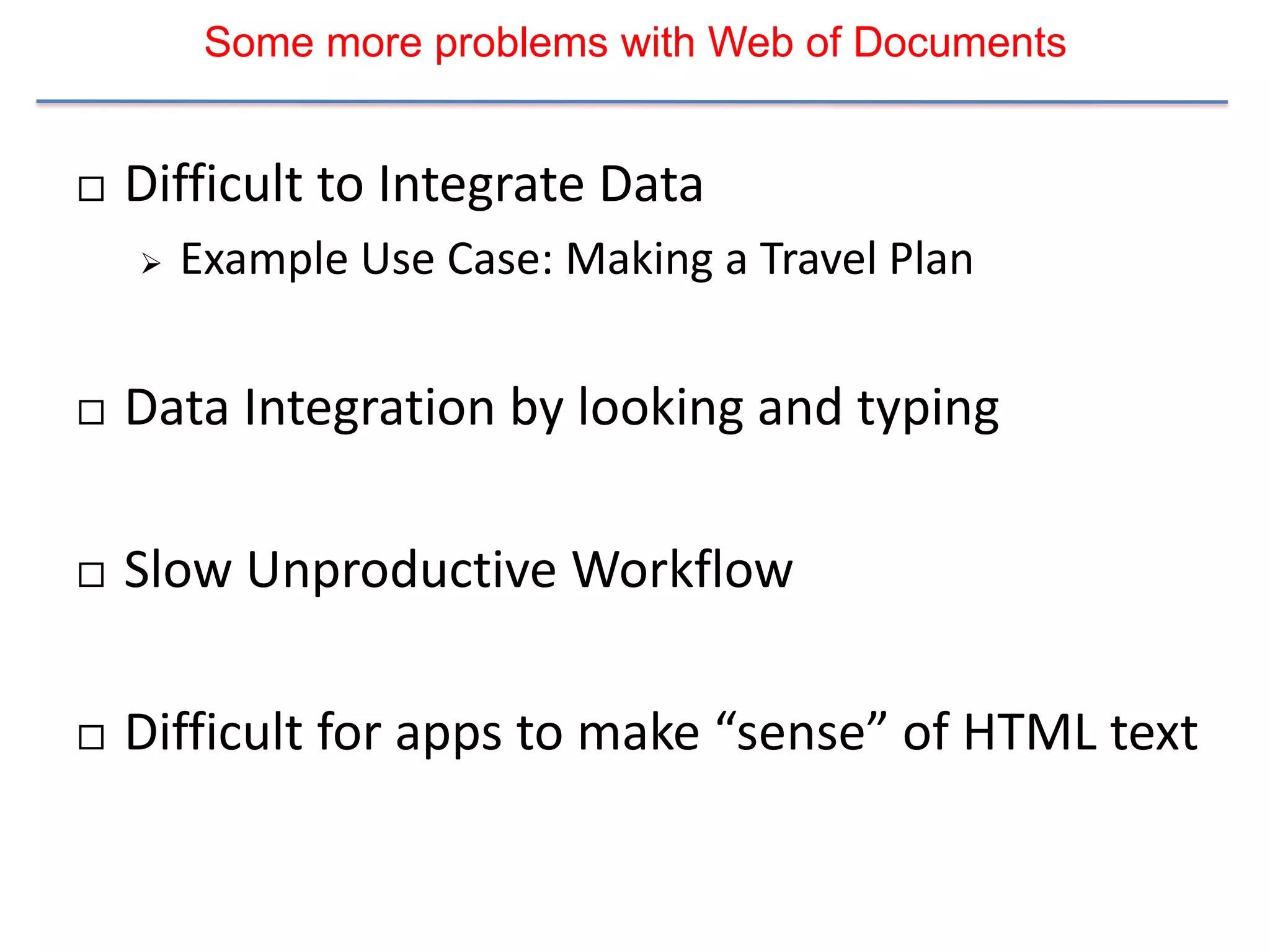 Some more problems with Web of Documents


   Difficult to Integrate Data
       Example Use Case: Making a Travel Plan


   Data Integration by looking and typing

   Slow Unproductive Workflow

   Difficult for apps to make “sense” of HTML text
 