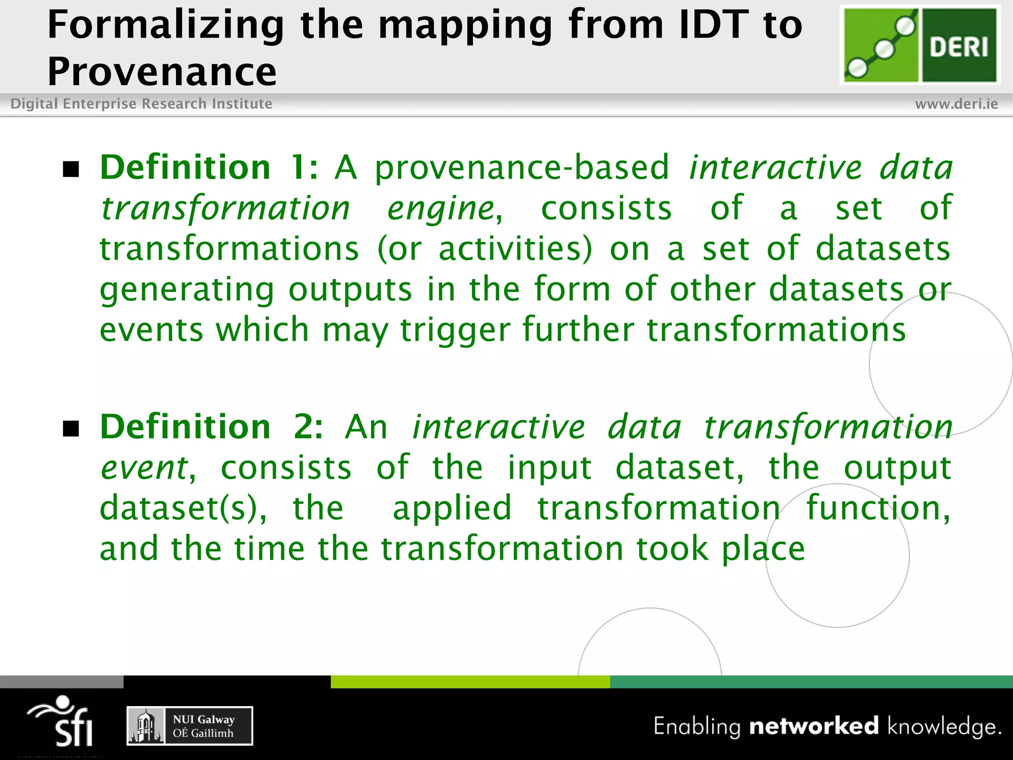 Formalizing the mapping from IDT to
     Provenance
Digital Enterprise Research Institute                        www.deri.ie




           Definition 1: A provenance-based interactive data
            transformation engine, consists of a set of
            transformations (or activities) on a set of datasets
            generating outputs in the form of other datasets or
            events which may trigger further transformations

           Definition 2: An interactive data transformation
            event, consists of the input dataset, the output
            dataset(s), the applied transformation function,
            and the time the transformation took place
 