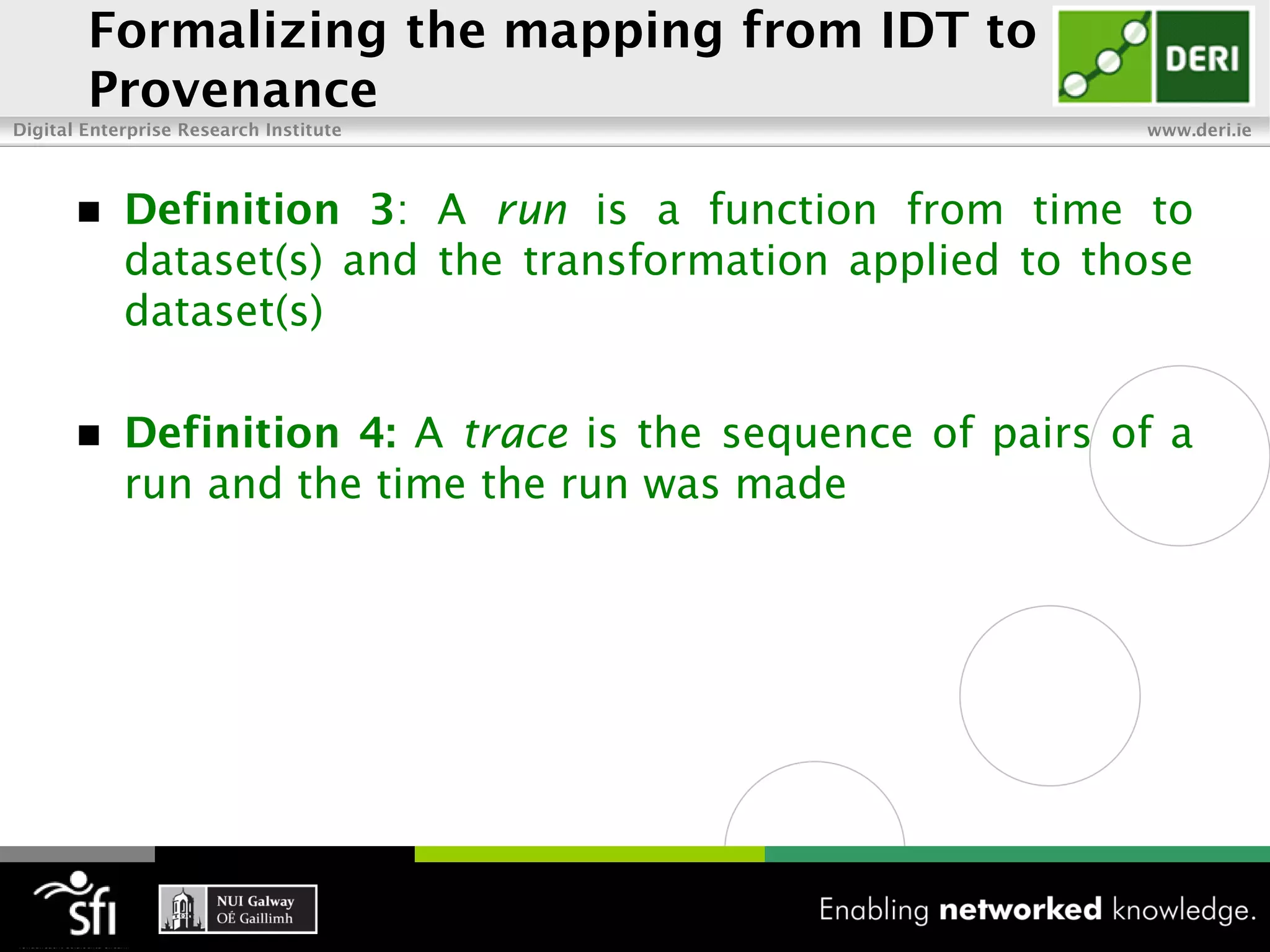 Formalizing the mapping from IDT to
        Provenance
Digital Enterprise Research Institute                       www.deri.ie




           Definition 3: A run is a function from time to
            dataset(s) and the transformation applied to those
            dataset(s)

           Definition 4: A trace is the sequence of pairs of a
            run and the time the run was made
 