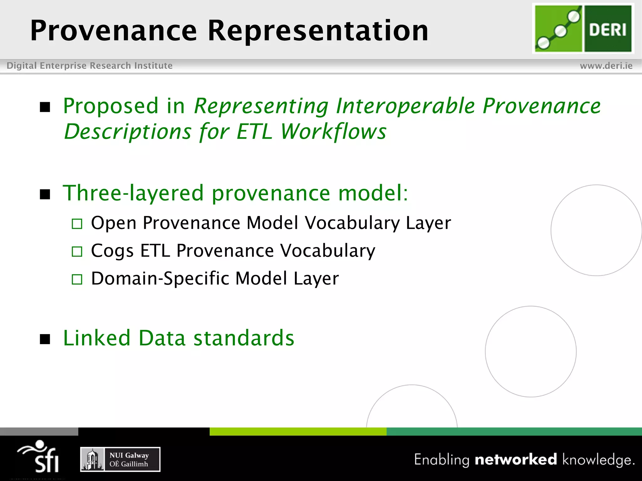 Provenance Representation
Digital Enterprise Research Institute                      www.deri.ie




           Proposed in Representing Interoperable Provenance
            Descriptions for ETL Workflows

           Three-layered provenance model:
                 Open Provenance Model Vocabulary Layer
                 Cogs ETL Provenance Vocabulary
                 Domain-Specific Model Layer


           Linked Data standards
 