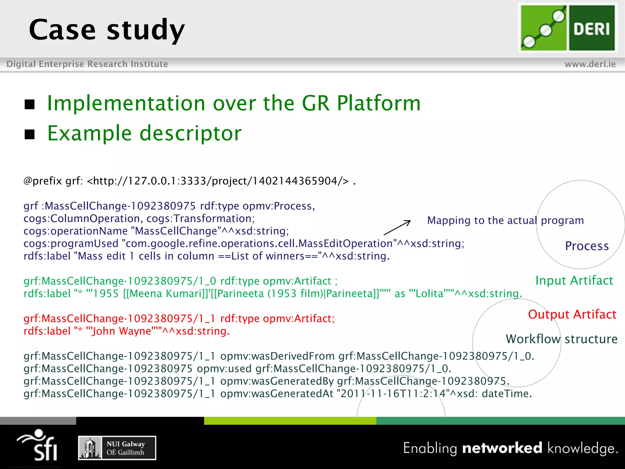 Case study
Digital Enterprise Research Institute                                                                                    www.deri.ie




        Implementation over the GR Platform
        Example descriptor

   @prefix grf: <http://127.0.0.1:3333/project/1402144365904/> .

   grf :MassCellChange-1092380975 rdf:type opmv:Process,
   cogs:ColumnOperation, cogs:Transformation;                                 Mapping to the actual program
   cogs:operationName "MassCellChange"^^xsd:string;
   cogs:programUsed "com.google.refine.operations.cell.MassEditOperation"^^xsd:string;                  Process
   rdfs:label "Mass edit 1 cells in column ==List of winners=="^^xsd:string.

   grf:MassCellChange-1092380975/1_0 rdf:type opmv:Artifact ;                                                       Input Artifact
   rdfs:label "* '''1955 [[Meena Kumari]]'[[Parineeta (1953 film)|Parineeta]]''''' as '''Lolita'''"^^xsd:string.

   grf:MassCellChange-1092380975/1_1 rdf:type opmv:Artifact;                                                       Output Artifact
   rdfs:label "* '''John Wayne'''"^^xsd:string.
                                                                                                            Workflow structure
   grf:MassCellChange-1092380975/1_1 opmv:wasDerivedFrom grf:MassCellChange-1092380975/1_0.
   grf:MassCellChange-1092380975 opmv:used grf:MassCellChange-1092380975/1_0.
   grf:MassCellChange-1092380975/1_1 opmv:wasGeneratedBy grf:MassCellChange-1092380975.
   grf:MassCellChange-1092380975/1_1 opmv:wasGeneratedAt "2011-11-16T11:2:14"^xsd: dateTime.
 