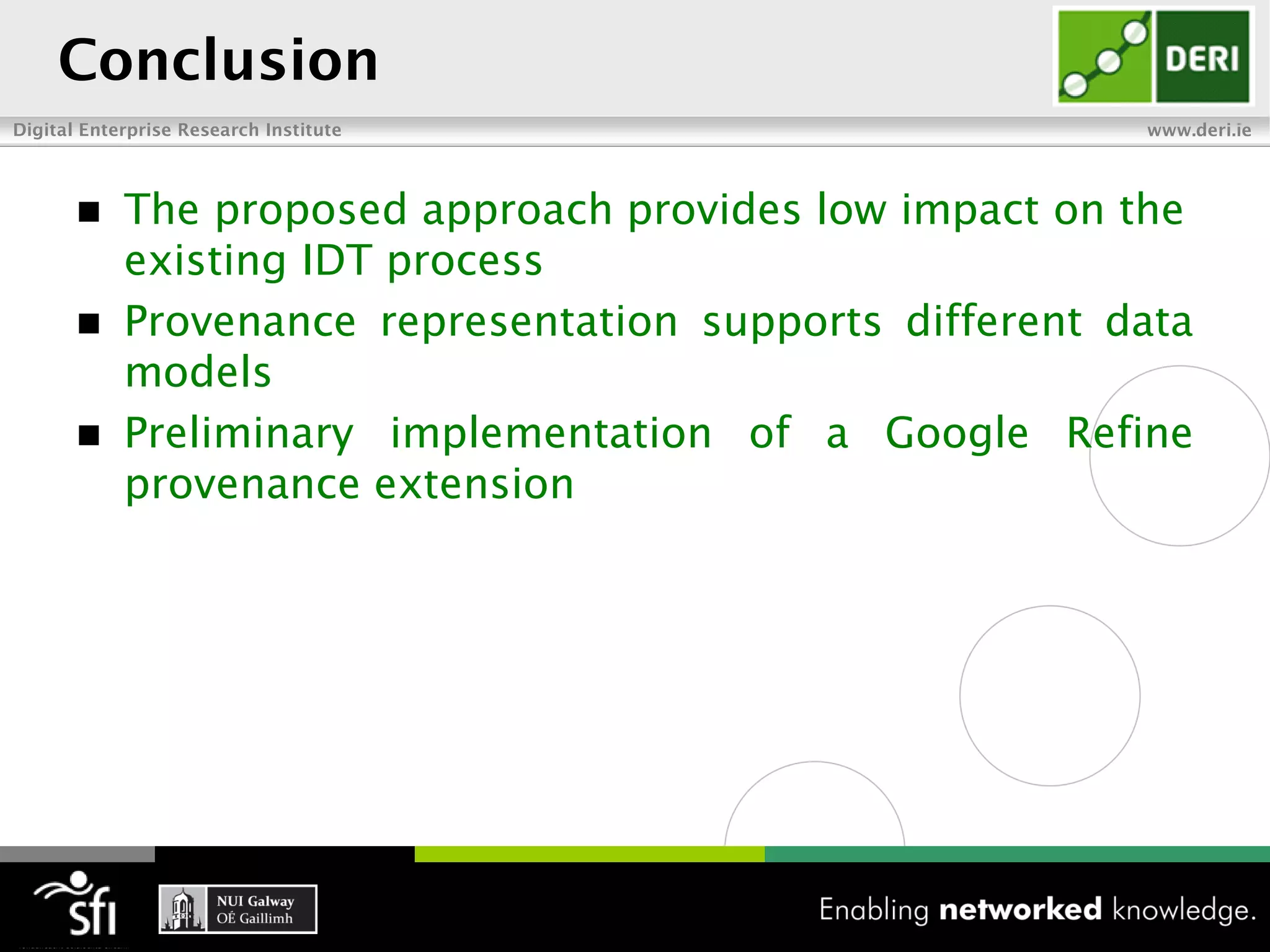 Conclusion
Digital Enterprise Research Institute                     www.deri.ie




           The proposed approach provides low impact on the
            existing IDT process
           Provenance representation supports different data
            models
           Preliminary implementation of a Google Refine
            provenance extension
 
