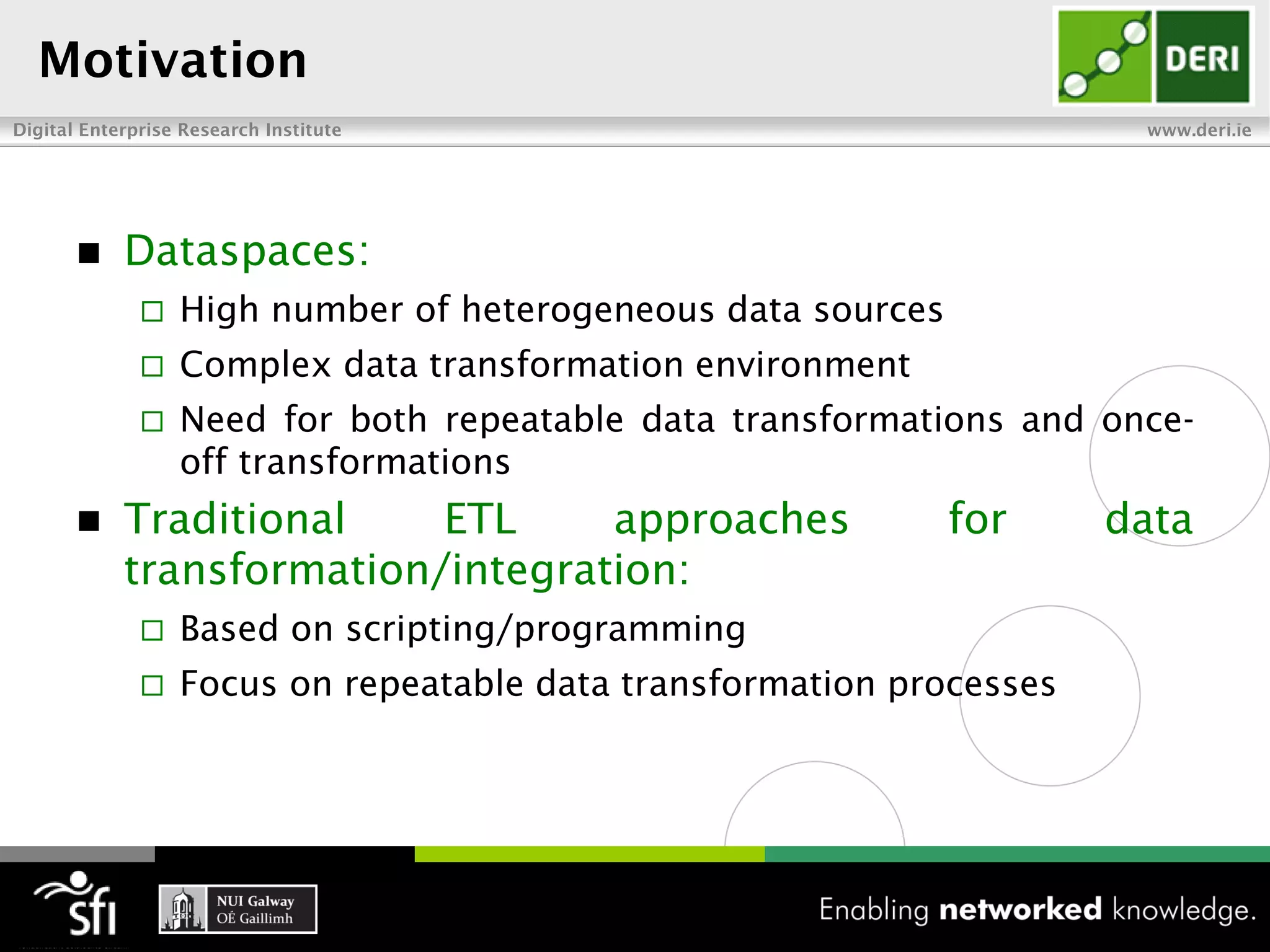 Motivation
Digital Enterprise Research Institute                                  www.deri.ie




           Dataspaces:
                 High number of heterogeneous data sources
                 Complex data transformation environment
                 Need for both repeatable data transformations and once-
                  off transformations
           Traditional    ETL     approaches                 for     data
            transformation/integration:
                 Based on scripting/programming
                 Focus on repeatable data transformation processes
 