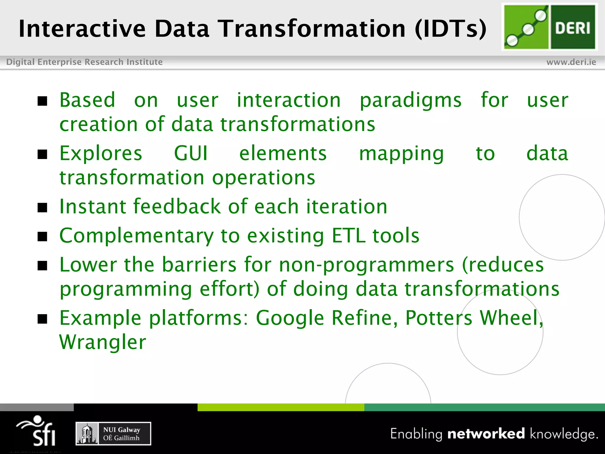 Interactive Data Transformation (IDTs)
Digital Enterprise Research Institute                   www.deri.ie




        Based on user interaction paradigms for user
         creation of data transformations
        Explores    GUI    elements    mapping   to   data
         transformation operations
        Instant feedback of each iteration
        Complementary to existing ETL tools
        Lower the barriers for non-programmers (reduces
         programming effort) of doing data transformations
        Example platforms: Google Refine, Potters Wheel,
         Wrangler
 