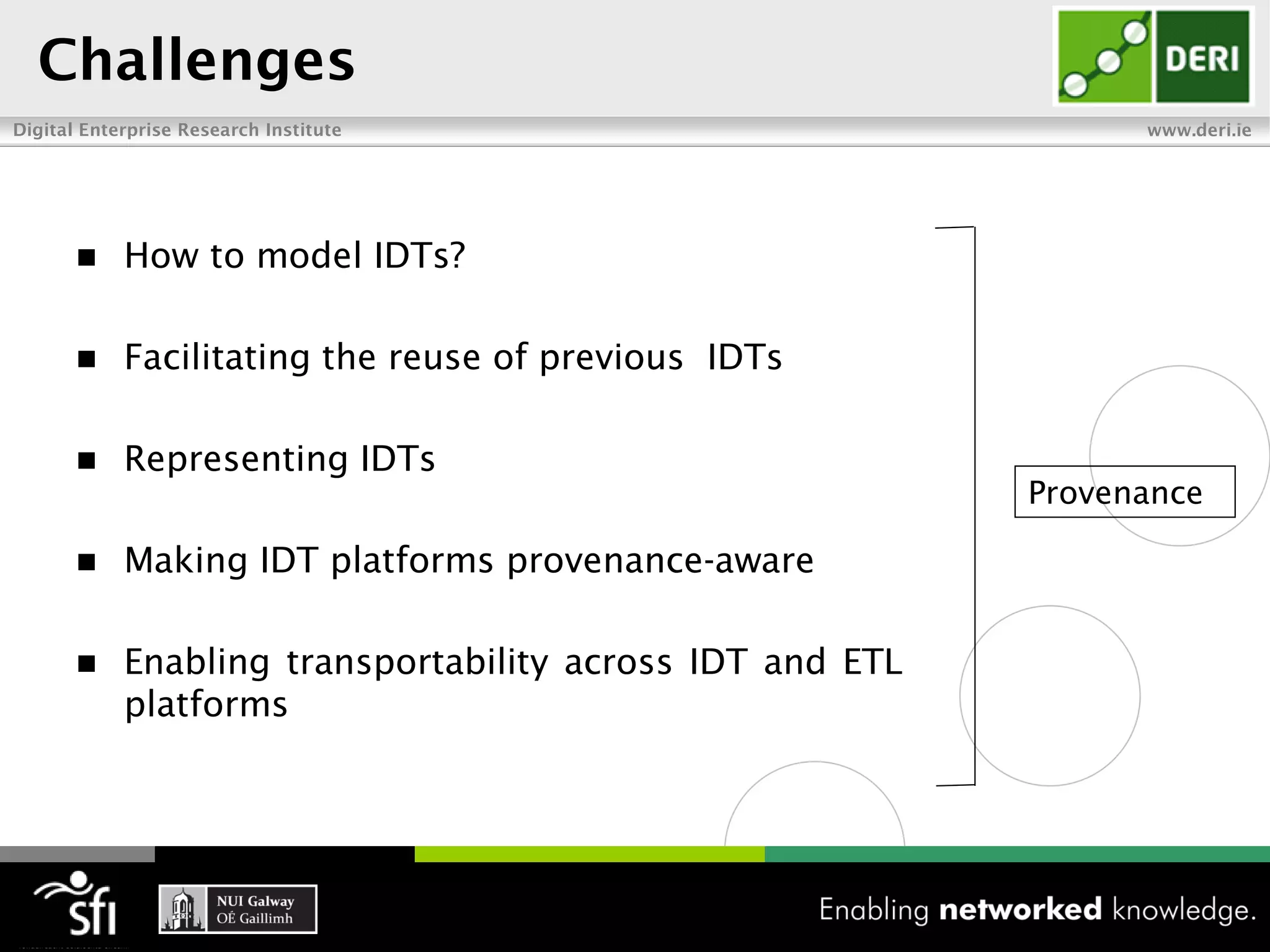 Challenges
Digital Enterprise Research Institute                            www.deri.ie




           How to model IDTs?

           Facilitating the reuse of previous IDTs

           Representing IDTs
                                                           Provenance

           Making IDT platforms provenance-aware

           Enabling transportability across IDT and ETL
            platforms
 