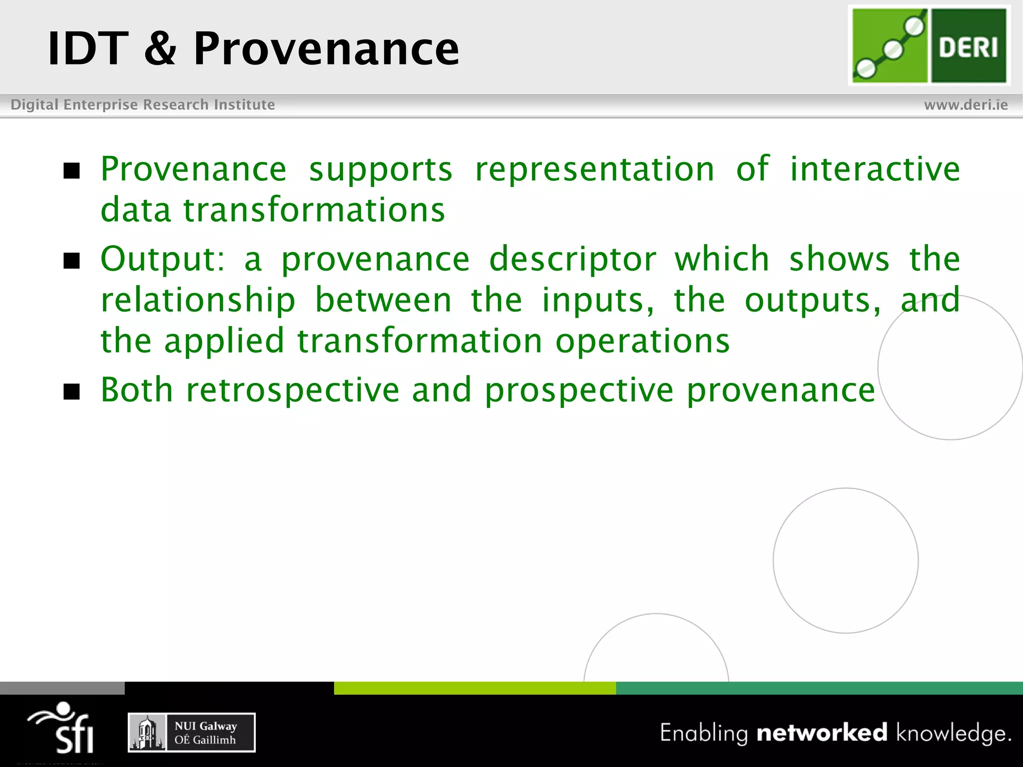 IDT & Provenance
Digital Enterprise Research Institute                     www.deri.ie




           Provenance supports representation of interactive
            data transformations
           Output: a provenance descriptor which shows the
            relationship between the inputs, the outputs, and
            the applied transformation operations
           Both retrospective and prospective provenance
 