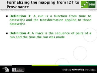 Formalizing the mapping from IDT to
        Provenance
Digital Enterprise Research Institute                       www.deri.ie




           Definition 3: A run is a function from time to
            dataset(s) and the transformation applied to those
            dataset(s)

           Definition 4: A trace is the sequence of pairs of a
            run and the time the run was made
 