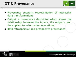 IDT & Provenance
Digital Enterprise Research Institute                     www.deri.ie




           Provenance supports representation of interactive
            data transformations
           Output: a provenance descriptor which shows the
            relationship between the inputs, the outputs, and
            the applied transformation operations
           Both retrospective and prospective provenance
 