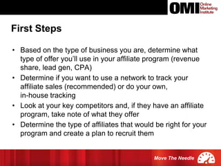 Move The Needle
• Based on the type of business you are, determine what
type of offer you’ll use in your affiliate program (revenue
share, lead gen, CPA)
• Determine if you want to use a network to track your
affiliate sales (recommended) or do your own,
in-house tracking
• Look at your key competitors and, if they have an affiliate
program, take note of what they offer
• Determine the type of affiliates that would be right for your
program and create a plan to recruit them
First Steps
 