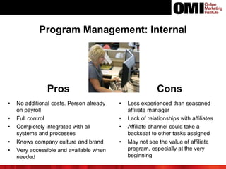 Pros Cons
• No additional costs. Person already
on payroll
• Full control
• Completely integrated with all
systems and processes
• Knows company culture and brand
• Very accessible and available when
needed
• Less experienced than seasoned
affiliate manager
• Lack of relationships with affiliates
• Affiliate channel could take a
backseat to other tasks assigned
• May not see the value of affiliate
program, especially at the very
beginning
Program Management: Internal
 