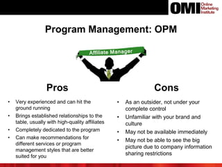 Pros Cons
• Very experienced and can hit the
ground running
• Brings established relationships to the
table, usually with high-quality affiliates
• Completely dedicated to the program
• Can make recommendations for
different services or program
management styles that are better
suited for you
• As an outsider, not under your
complete control
• Unfamiliar with your brand and
culture
• May not be available immediately
• May not be able to see the big
picture due to company information
sharing restrictions
Program Management: OPM
 