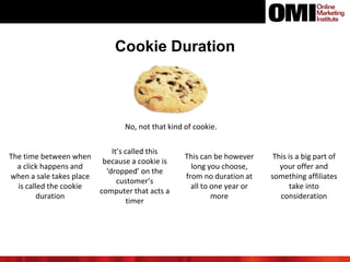 Cookie Duration
No, not that kind of cookie.
The time between when
a click happens and
when a sale takes place
is called the cookie
duration
It’s called this
because a cookie is
‘dropped’ on the
customer’s
computer that acts a
timer
This can be however
long you choose,
from no duration at
all to one year or
more
This is a big part of
your offer and
something affiliates
take into
consideration
 