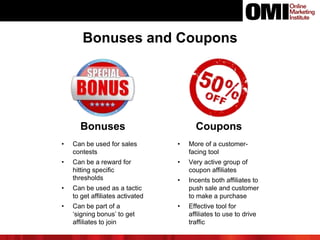 Bonuses and Coupons
Bonuses
• Can be used for sales
contests
• Can be a reward for
hitting specific
thresholds
• Can be used as a tactic
to get affiliates activated
• Can be part of a
‘signing bonus’ to get
affiliates to join
Coupons
• More of a customer-
facing tool
• Very active group of
coupon affiliates
• Incents both affiliates to
push sale and customer
to make a purchase
• Effective tool for
affiliates to use to drive
traffic
 