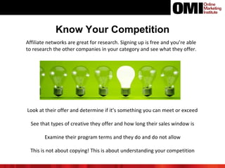 Know Your Competition
Affiliate networks are great for research. Signing up is free and you’re able
to research the other companies in your category and see what they offer.
Look at their offer and determine if it’s something you can meet or exceed
See that types of creative they offer and how long their sales window is
Examine their program terms and they do and do not allow
This is not about copying! This is about understanding your competition
 