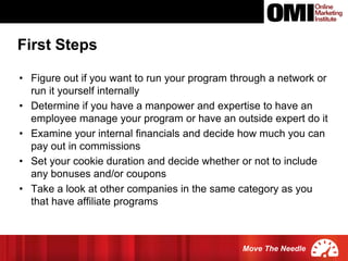 Move The Needle
• Figure out if you want to run your program through a network or
run it yourself internally
• Determine if you have a manpower and expertise to have an
employee manage your program or have an outside expert do it
• Examine your internal financials and decide how much you can
pay out in commissions
• Set your cookie duration and decide whether or not to include
any bonuses and/or coupons
• Take a look at other companies in the same category as you
that have affiliate programs
First Steps
 