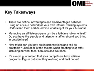 • There are distinct advantages and disadvantages between
using an affiliate network or your own internal tracking systems.
Understand them and determine what’s right for your business.
• Managing an affiliate program can be a full-time job unto itself.
Do you have the people and talent on staff or should you bring
in outside help?
• How much can you pay out in commissions and still be
profitable? Look at all of the factors when creating your offer,
including network fees, bonuses and coupons.
• It’s almost guaranteed that your competitors have affiliate
programs. Figure out what they’re doing and do it better!
Key Takeaways
 