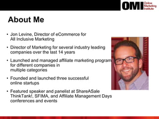 • Jon Levine, Director of eCommerce for
All Inclusive Marketing
• Director of Marketing for several industry leading
companies over the last 14 years
• Launched and managed affiliate marketing programs
for different companies in
multiple categories
• Founded and launched three successful
online startups
• Featured speaker and panelist at ShareASale
ThinkTank!, SFIMA, and Affiliate Management Days
conferences and events
About Me
 
