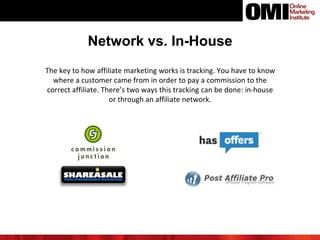 Network vs. In-House
The key to how affiliate marketing works is tracking. You have to know
where a customer came from in order to pay a commission to the
correct affiliate. There’s two ways this tracking can be done: in-house
or through an affiliate network.
 