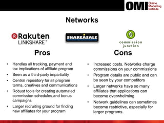 Networks
Pros Cons
• Handles all tracking, payment and
tax implications of affiliate program
• Seen as a third-party impartiality
• Central repository for all program
terms, creatives and communications
• Robust tools for creating automated
commission schedules and bonus
campaigns
• Larger recruiting ground for finding
new affiliates for your program
• Increased costs. Networks charge
commissions on your commissions
• Program details are public and can
be seen by your competitors
• Larger networks have so many
affiliates that applications can
become overwhelming
• Network guidelines can sometimes
become restrictive, especially for
larger programs.
 