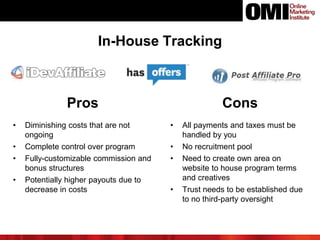 In-House Tracking
Pros Cons
• Diminishing costs that are not
ongoing
• Complete control over program
• Fully-customizable commission and
bonus structures
• Potentially higher payouts due to
decrease in costs
• All payments and taxes must be
handled by you
• No recruitment pool
• Need to create own area on
website to house program terms
and creatives
• Trust needs to be established due
to no third-party oversight
 