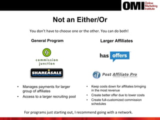 Not an Either/Or
You don’t have to choose one or the other. You can do both!
General Program Larger Affiliates
• Manages payments for larger
group of affiliates
• Access to a larger recruiting pool
• Keep costs down for affiliates bringing
in the most revenue
• Create better offer due to lower costs
• Create full-customized commission
schedules
For programs just starting out, I recommend going with a network.
 