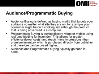 Audience/Programmatic Buying
• Audience Buying is defined as buying media that targets your
audience no matter what site they are on; for example your
consumer might be on a cooking site although the product
that is being advertised is a computer.
• Programmatic Buying is buying display, video or mobile using
real time bidding for inventory. This allows for greater
efficiency (lower costs) and reach (more impressions) than
premium inventory which is purchased directly from publisher
and therefore can be priced higher.
• Audience and Programmatic buying typically go hand in
hand.
 