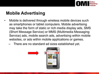 Mobile Advertising
• Mobile is delivered through wireless mobile devices such
as smartphones or tablet computers. Mobile advertising
may take the form of static or rich media display ads, SMS
(Short Message Service) or MMS (Multimedia Messaging
Service) ads, mobile search ads, advertising within mobile
websites, or ads within mobile applications or games.
‒ There are no standard ad sizes established yet.
 