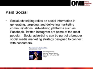 Paid Social
• Social advertising relies on social information in
generating, targeting, and delivering marketing
communications. Advertising platforms such as
Facebook, Twitter, Instagram are some of the most
popular. Social advertising can be part of a broader
social media marketing strategy designed to connect
with consumers.
 