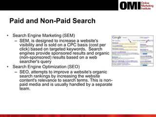 Paid and Non-Paid Search
• Search Engine Marketing (SEM)
– SEM, is designed to increase a website's
visibility and is sold on a CPC basis (cost per
click) based on targeted keywords. Search
engines provide sponsored results and organic
(non-sponsored) results based on a web
searcher's query
• Search Engine Optimization (SEO)
– SEO, attempts to improve a website's organic
search rankings by increasing the website
content's relevance to search terms. This is non-
paid media and is usually handled by a separate
team.
 