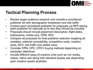 Tactical Planning Process
• Review target audience research and compile a considered
publisher list with demographic breakdown and site traffic
• Contact each considered publisher for proposals via RFP asking
each publisher for rationale as to why they should be included
• Proposals should include placement description, flight dates,
impressions, media cost, CPM, SOV
• Compare all proposals for final publisher selection weighing all
variables; editorial compatibility, competitive costs, creative
sizes, SOV, site traffic and added value
• Consider CPM, CPC, CPCV buying methods depending on
campaign objectives
• Include different types of creative units such as rich media,
videos, native ads along with standard display ads depending
upon creative assets available
 