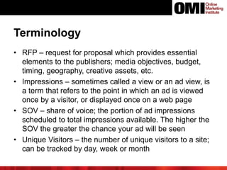 Terminology
• RFP – request for proposal which provides essential
elements to the publishers; media objectives, budget,
timing, geography, creative assets, etc.
• Impressions – sometimes called a view or an ad view, is
a term that refers to the point in which an ad is viewed
once by a visitor, or displayed once on a web page
• SOV – share of voice; the portion of ad impressions
scheduled to total impressions available. The higher the
SOV the greater the chance your ad will be seen
• Unique Visitors – the number of unique visitors to a site;
can be tracked by day, week or month
 