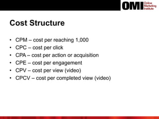 Cost Structure
• CPM – cost per reaching 1,000
• CPC – cost per click
• CPA – cost per action or acquisition
• CPE – cost per engagement
• CPV – cost per view (video)
• CPCV – cost per completed view (video)
 