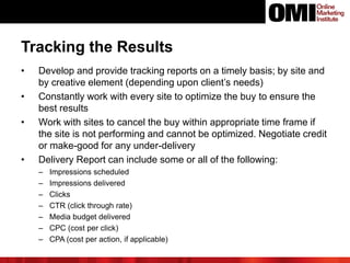 Tracking the Results
• Develop and provide tracking reports on a timely basis; by site and
by creative element (depending upon client’s needs)
• Constantly work with every site to optimize the buy to ensure the
best results
• Work with sites to cancel the buy within appropriate time frame if
the site is not performing and cannot be optimized. Negotiate credit
or make-good for any under-delivery
• Delivery Report can include some or all of the following:
– Impressions scheduled
– Impressions delivered
– Clicks
– CTR (click through rate)
– Media budget delivered
– CPC (cost per click)
– CPA (cost per action, if applicable)
 