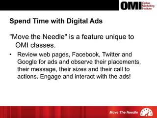 Move The Needle
"Move the Needle" is a feature unique to
OMI classes.
• Review web pages, Facebook, Twitter and
Google for ads and observe their placements,
their message, their sizes and their call to
actions. Engage and interact with the ads!
Spend Time with Digital Ads
 