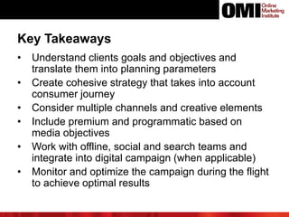 • Understand clients goals and objectives and
translate them into planning parameters
• Create cohesive strategy that takes into account
consumer journey
• Consider multiple channels and creative elements
• Include premium and programmatic based on
media objectives
• Work with offline, social and search teams and
integrate into digital campaign (when applicable)
• Monitor and optimize the campaign during the flight
to achieve optimal results
Key Takeaways
 