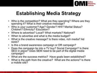 Establishing Media Strategy
• Who is the competition? What are they spending? Where are they
spending it? What is their creative message?
• Who is your customer? Age? Gender? HHI? Marital Status?
Children? Ethnicity? Education?
• Where to advertise? Local? What markets? National?
• When to advertise and what is the media budget?
• What is the creative message? Is there video, rich media? Ad
sizes?
• Is this a brand awareness campaign or DR campaign?
• Does the campaign tie into a TV buy? Social Campaign? Is there
SEO in place? Does SEM need to be part of the digital media
campaign?
• What are the success metrics? Have goals been established?
• What is the path from the creative? What are the actions? Is there
a mobile site?
.
 