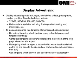 Display Advertising
• Display advertising uses text, logos, animations, videos, photographs,
or other graphics. Standard ad sizes include:
– 728x90, 300x250, 160x600, 300x600
– Rich media is available including floating and expanding ads,
interstitials, etc.
• To increase response rate targeting elements can be implemented:
– Behavioral targeting which tracks a users online behaviors and
targets accordingly
– Contextual targeting to deliver ads related to the content of the web
page where the ads appear
– Retargeting which retargets a second ad to a user that has clicked
on the ad and gone to the site and not performed an action (register,
buy, etc.)
– Geo-targeting which delivers ads based on a user's geography
 
