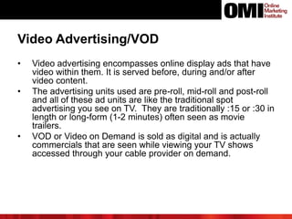 Video Advertising/VOD
• Video advertising encompasses online display ads that have
video within them. It is served before, during and/or after
video content.
• The advertising units used are pre-roll, mid-roll and post-roll
and all of these ad units are like the traditional spot
advertising you see on TV. They are traditionally :15 or :30 in
length or long-form (1-2 minutes) often seen as movie
trailers.
• VOD or Video on Demand is sold as digital and is actually
commercials that are seen while viewing your TV shows
accessed through your cable provider on demand.
 