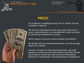 PREÇO
Ao se elaborar a estratégia de preço de um produto, deve-se
considerar o seguinte:

Ele deve ser suficientemente alto, para proporcionar lucro a
quem o está produzindo ou comercializando, porém não pode
ser tão alto que desestimule a compra.

Afinal, sempre se procura comprar produtos mais baratos.

Ele também deve ser suficientemente baixo, a fim de que seja
atrativo aos clientes.

Contudo, não pode ser demasiadamente baixo, pois pode
depreciar o produto aos olhos dos clientes, que podem pensar
que há algo de errado nele, além de não ser interessante
produzi-lo e comercializá-lo, pois não gerará lucro significativo.
 