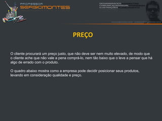 PREÇO

O cliente procurará um preço justo, que não deve ser nem muito elevado, de modo que
o cliente ache que não vale a pena comprá-lo, nem tão baixo que o leve a pensar que há
algo de errado com o produto.

O quadro abaixo mostra como a empresa pode decidir posicionar seus produtos,
levando em consideração qualidade e preço.
 