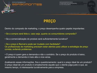 PREÇO
Dentro do composto de marketing, o preço desempenha quatro papéis importantes:

• Se a compra será feita e, caso seja, quanto os consumidores comprarão?

• Se a comercialização do produto será suficientemente lucrativa?

• Se o preço é flexível e pode ser mudado com facilidade?
Os profissionais de marketing precisam estar atentos para utilizar a estratégia de preço
correta, evitando problemas.

• O preço é quem gera a demanda e não o contrário. Se o preço do produto é baixo,
geralmente a demanda é mais alta e vice-versa.

Analisando essas informações, fica o questionamento: qual é o preço ideal de um produto?
O preço ideal de um produto é simplesmente aquele que o cliente julga justo e que, ao
mesmo tempo, é interessante lucrativamente para a empresa.
 