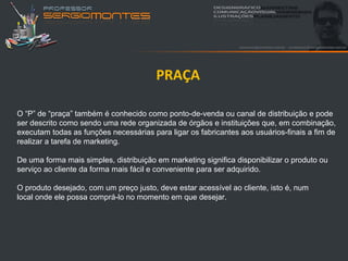 PRAÇA

O “P” de “praça” também é conhecido como ponto-de-venda ou canal de distribuição e pode
ser descrito como sendo uma rede organizada de órgãos e instituições que, em combinação,
executam todas as funções necessárias para ligar os fabricantes aos usuários-finais a fim de
realizar a tarefa de marketing.

De uma forma mais simples, distribuição em marketing significa disponibilizar o produto ou
serviço ao cliente da forma mais fácil e conveniente para ser adquirido.

O produto desejado, com um preço justo, deve estar acessível ao cliente, isto é, num
local onde ele possa comprá-lo no momento em que desejar.
 